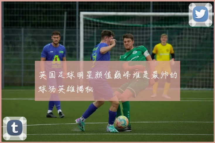 英国足球明星颜值巅峰谁是最帅的球场英雄揭秘