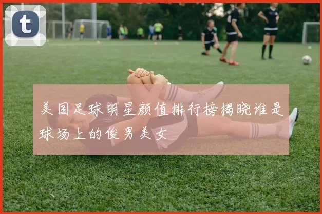 美国足球明星颜值排行榜揭晓谁是球场上的俊男美女