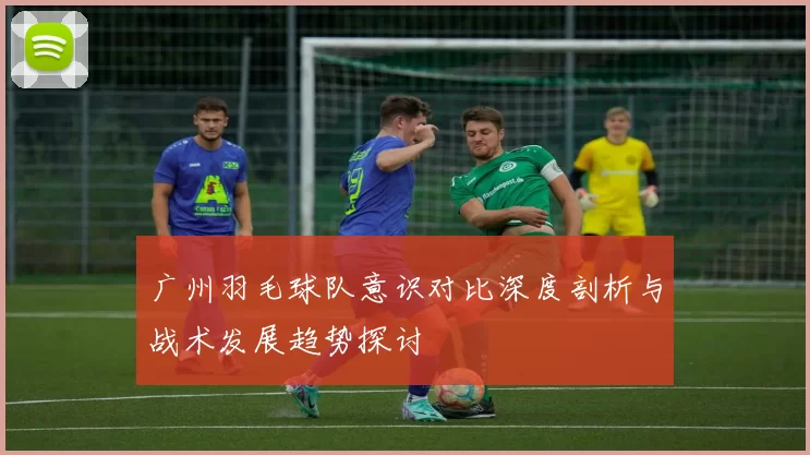 广州羽毛球队意识对比深度剖析与战术发展趋势探讨