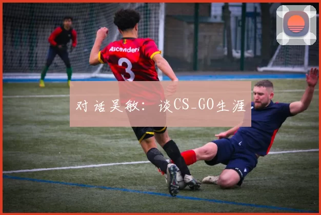 对话吴敏：谈CS_GO生涯