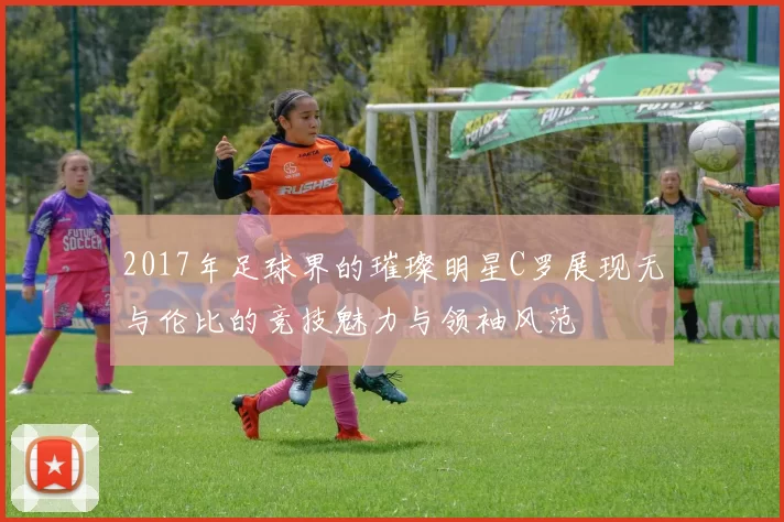 2017年足球界的璀璨明星C罗展现无与伦比的竞技魅力与领袖风范