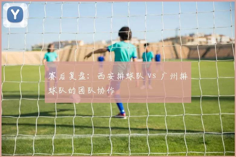 赛后复盘：西安排球队 vs 广州排球队的团队协作